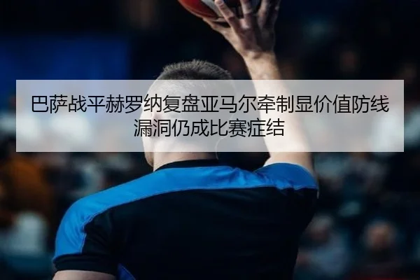 巴萨战平赫罗纳复盘亚马尔牵制显价值防线漏洞仍成比赛症结