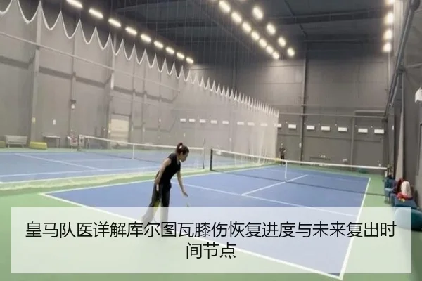 皇马队医详解库尔图瓦膝伤恢复进度与未来复出时间节点