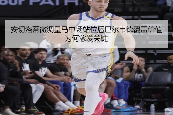 安切洛蒂微调皇马中场站位后巴尔韦德覆盖价值为何愈发关键