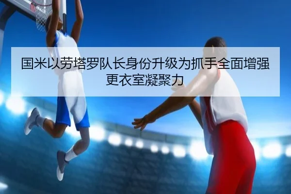 国米以劳塔罗队长身份升级为抓手全面增强更衣室凝聚力