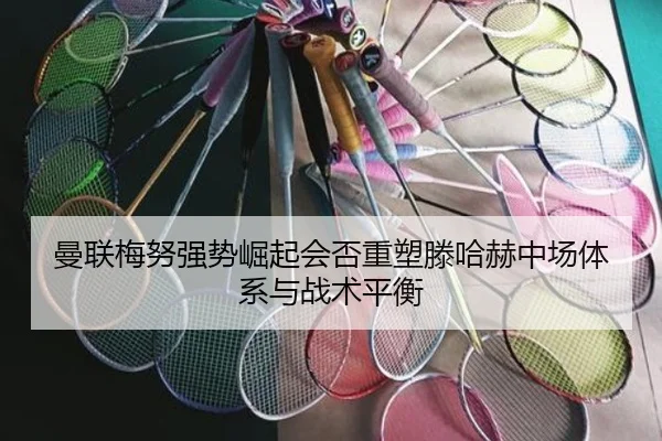 曼联梅努强势崛起会否重塑滕哈赫中场体系与战术平衡