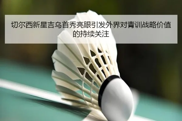 切尔西新星吉乌首秀亮眼引发外界对青训战略价值的持续关注