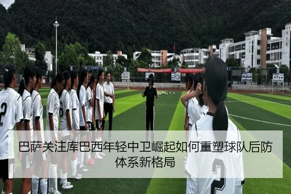 巴萨关注库巴西年轻中卫崛起如何重塑球队后防体系新格局