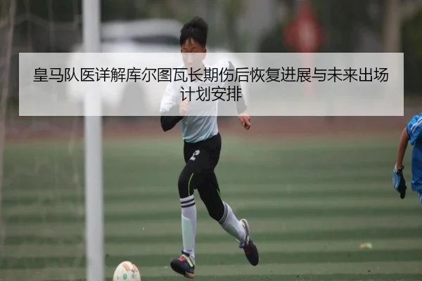 皇马队医详解库尔图瓦长期伤后恢复进展与未来出场计划安排