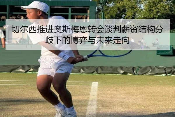 切尔西推进奥斯梅恩转会谈判薪资结构分歧下的博弈与未来走向