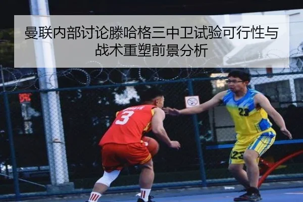 曼联内部讨论滕哈格三中卫试验可行性与战术重塑前景分析