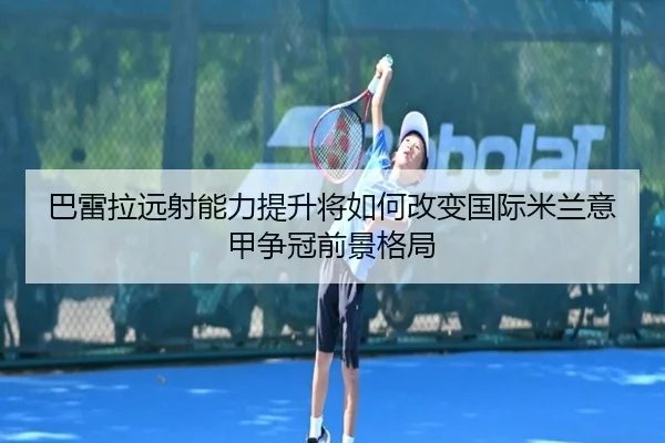 巴雷拉远射能力提升将如何改变国际米兰意甲争冠前景格局