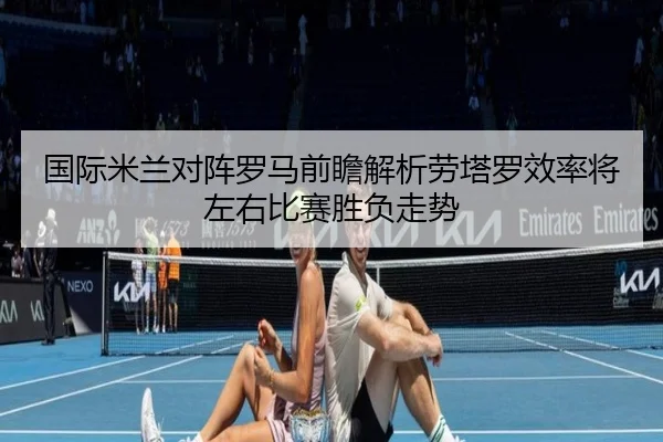 国际米兰对阵罗马前瞻解析劳塔罗效率将左右比赛胜负走势