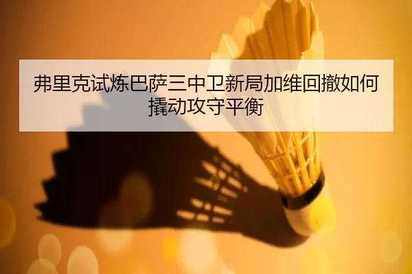 弗里克试炼巴萨三中卫新局加维回撤如何撬动攻守平衡