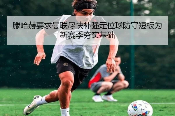滕哈赫要求曼联尽快补强定位球防守短板为新赛季夯实基础